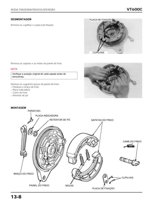 VT600C
13-8
DESMONTAGEM
Remova as cupilhas e a placa de fixação.
Remova as sapatas e as molas do painel de freio.
NOTA
Remova as seguintes peças do painel do freio:
– Parafuso e braço do freio.
– Placa indicadora
– Came do freio
– Retentor de pó
Verifique a posição original de cada sapata antes de
removê-las.
RODA TRASEIRA/FREIO/SUSPENSÃO
PLACA DE FIXAÇÃO
CUPILHAS
MONTAGEM
PARAFUSO
PLACA INDICADORA
RETENTOR DE PÓ SAPATAS DO FREIO
CAME DO FREIO
CUPILHAS
PLACA DE FIXAÇÃO
MOLASPAINEL DO FREIO
BRAÇO DO FREIO
GRAXA
 