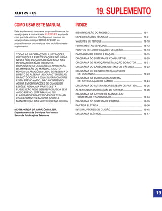 19. SUPLEMENTOXLR125 • ES
COMO USAR ESTE MANUAL
Este suplemento descreve os procedimentos de
serviço para a motocicleta XLR125 ES equipada
com partida elétrica. Verifique no manual de
serviços base código 00X6B-KFC-601 os
procedimentos de serviços não incluídos neste
suplemento.
MOTO HONDA DA AMAZÔNIA LTDA.
Departamento de Serviços Pós-Venda
Setor de Publicações Técnicas
TODAS AS INFORMAÇÕES, ILUSTRAÇÕES,
INSTRUÇÕES E ESPECIFICAÇÕES INCLUÍDAS
NESTA PUBLICAÇÃO SÃO BASEADAS NAS
INFORMAÇÕES MAIS RECENTES
DISPONÍVEIS NA OCASIÃO DA APROVAÇÃO
DA IMPRESSÃO DO MANUAL. A MOTO
HONDA DA AMAZÔNIA LTDA. SE RESERVA O
DIREITO DE ALTERAR AS CARACTERÍSTICAS
DA MOTOCICLETA A QUALQUER MOMENTO
E SEM PRÉVIO AVISO, NÃO INCORRENDO,
ASSIM, EM OBRIGAÇÕES DE QUALQUER
ESPÉCIE. NENHUMA PARTE DESTA
PUBLICAÇÃO PODE SER REPRODUZIDA SEM
AVISO PRÉVIO. ESTE MANUAL FOI
ELABORADO PARA PESSOAS QUE TENHAM
CONHECIMENTOS BÁSICOS SOBRE A
MANUTENÇÃO DAS MOTOCICLETAS HONDA.
ÍNDICE
IDENTIFICAÇÃO DO MODELO................................................ 19-1
ESPECIFICAÇÕES TÉCNICAS ................................................. 19-2
VALORES DE TORQUE............................................................ 19-10
FERRAMENTAS ESPECIAIS .................................................... 19-12
PONTOS DE LUBRIFICAÇÃO E VEDAÇÃO............................. 19-13
PASSAGEM DE CABOS E FIAÇÃO ......................................... 19-15
DIAGRAMA DO SISTEMA DE COMBUSTÍVEL ...................... 19-20
DIAGRAMA DE REMOÇÃO/INSTALAÇÃO DO MOTOR........ 19-21
DIAGRAMA DO CABEÇOTE/SISTEMA DE VÁLVULA ........... 19-22
DIAGRAMA DO CILINDRO/PISTÃO/ÁRVORE
DE COMANDO....................................................................... 19-23
DIAGRAMA DA EMBREAGEM/SISTEMA
DE ARTICULAÇÃO DO CÂMBIO .......................................... 19-24
DIAGRAMA DO ALTERNADOR/SISTEMA DE PARTIDA ....... 19-25
ALTERNADOR/EMBREAGEM DE PARTIDA ........................... 19-26
DIAGRAMA DA ÁRVORE DE MANIVELAS/
SISTEMA DE TRANSMISSÃO.............................................. 19-34
DIAGRAMA DO SISTEMA DE PARTIDA................................. 19-35
PARTIDA ELÉTRICA ................................................................. 19-36
INTERRUPTORES DO GUIDÃO............................................... 19-45
DIAGRAMA ELÉTRICO............................................................. 19-47
19
 