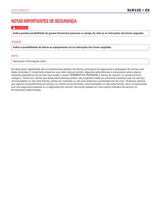 SUPLEMENTO
NOTAS IMPORTANTES DE SEGURANÇA
c
a
NOTA
As descrições detalhadas dos procedimentos padrão de oficina, princípios de segurança e operações de serviço não
estão incluídas. É importante observar que este manual contém algumas advertências e precauções sobre alguns
métodos específicos de serviço que podem causar FERIMENTOS PESSOAIS e danos ao veículo, ou ainda torná-lo
inseguro. Tenha em mente que estas advertências podem não englobar todas as maneiras possíveis que um serviço,
recomendado ou não pela Honda, possa ser realizado ou de suas possíveis conseqüências de risco. Qualquer pessoa
que siga os procedimentos de serviço ou utilize as ferramentas, recomendadas ou não pela Honda, deve compreender
que sua segurança pessoal ou a segurança do veículo não serão postas em risco pelos métodos de serviço ou
ferramentas selecionadas.
Apresenta informações úteis.
Indica a possibilidade de danos ao equipamento se as instruções não forem seguidas.
Indica grande possibilidade de graves ferimentos pessoais ou perigo de vida se as instruções não forem seguidas.
XLR125 • ES
 