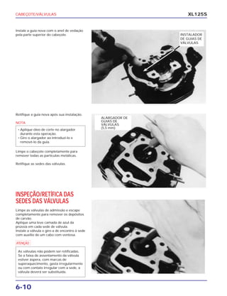 CABEÇOTE/VÁLVULAS
6-10
XL125S
Instale a guia nova com o anel de vedação
pela parte superior do cabeçote.
Retifique a guia nova após sua instalação.
NOTA
Limpe o cabeçote completamente para
remover todas as partículas metálicas.
Retifique as sedes das válvulas.
• Aplique óleo de corte no alargador
durante esta operação.
• Gire o alargador ao introduzi-lo e
removê-lo da guia.
INSPEÇÃO/RETÍFICA DAS
SEDES DAS VÁLVULAS
Limpe as válvulas de admissão e escape
completamente para remover os depósitos
de carvão.
Aplique uma leve camada de azul da
prússia em cada sede de válvula.
Instale a válvula e gire-a de encontro à sede
com auxílio de um cabo com ventosa.
a
As válvulas não podem ser retificadas.
Se a faixa de assentamento da válvula
estiver áspera, com marcas de
superaquecimento, gasta irregularmente
ou com contato irregular com a sede, a
válvula deverá ser substituída.
INSTALADOR
DE GUIAS DE
VÁLVULAS
ALARGADOR DE
GUIAS DE
VÁLVULAS
(5,5 mm)
 
