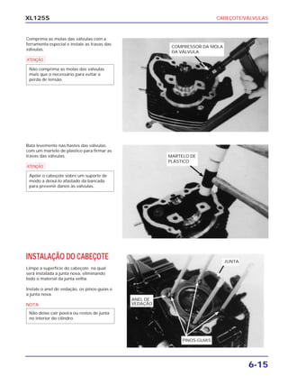 CABEÇOTE/VÁLVULAS
6-15
XL125S
Comprima as molas das válvulas com a
ferramenta especial e instale as travas das
válvulas.
a
Não comprima as molas das válvulas
mais que o necessário para evitar a
perda de tensão.
Bata levemente nas hastes das válvulas
com um martelo de plástico para firmar as
travas das válvulas.
a
Apóie o cabeçote sobre um suporte de
modo a deixá-lo afastado da bancada
para prevenir danos às válvulas.
INSTALAÇÃO DO CABEÇOTE
Limpe a superfície do cabeçote na qual
será instalada a junta nova, eliminando
todo o material da junta velha.
Instale o anel de vedação, os pinos-guias e
a junta nova.
NOTA
Não deixe cair poeira ou restos de junta
no interior do cilindro.
COMPRESSOR DA MOLA
DA VÁLVULA
MARTELO DE
PLÁSTICO
PINOS-GUIAS
ANEL DE
VEDAÇÃO
JUNTA
 
