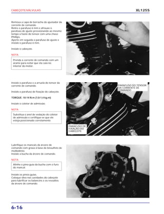 CABEÇOTE/VÁLVULAS
6-16
XL125S
Remova a capa de borracha do ajustador da
corrente de comando.
Retire o parafuso 6 mm e afrouxe o
parafuso de ajuste pressionando ao mesmo
tempo a haste do tensor com uma chave
Phillips.
Aperte em seguida o parafuso de ajuste e
instale o parafuso 6 mm.
Instale o cabeçote.
NOTA
Prenda a corrente de comando com um
arame para evitar que ela caia no
interior do motor.
Instale o parafuso e a arruela do tensor da
corrente de comando.
Instale o parafuso de fixação do cabeçote.
TORQUE: 10-14 N.m (1,0-1,4 kg.m)
Instale o coletor de admissão.
NOTA
Substitua o anel de vedação do coletor
de admissão e certifique-se que ele
esteja posicionado corretamente.
Lubrifique os mancais da árvore de
comando com graxa à base de bissulfeto de
molibdênio.
Instale a bucha da árvore de comando.
NOTA
Instale os pinos-guias.
Coloque óleo nas cavidades do cabeçote
para lubrificar os balancins e os ressaltos
da árvore de comando.
Alinhe o pino-guia da bucha com o furo
do mancal.
PARAFUSO DE
FIXAÇÃO DO
CABEÇOTE
PARAFUSO DO TENSOR
DA CORRENTE DE
COMANDO
 