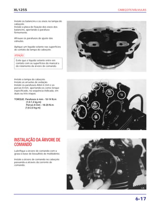 CABEÇOTE/VÁLVULAS
6-17
XL125S
Instale os balancins e os eixos na tampa do
cabeçote.
Instale a placa de fixação dos eixos dos
balancins, apertando o parafuso
firmemente.
Afrouxe os parafusos de ajuste das
válvulas.
Aplique um líquido selante nas superfícies
de contato da tampa do cabeçote.
a
Evite que o líquido selante entre em
contato com as superfícies do mancal e
do rolamento da árvore de comando.
Instale a tampa do cabeçote.
Instale as arruelas de vedação.
Instale os parafusos Allen 6 mm e as
porcas 8 mm, apertando-os como torque
especificado, na seqüência indicada, em
duas ou três etapas.
TORQUE: Parafusos 6 mm - 10-14 N.m
(1,0-1,4 kg.m)
Porcas 8 mm - 18-20 N.m
(1,8-2,0 kg.m)
INSTALAÇÃO DA ÁRVORE DE
COMANDO
Lubrifique a árvore de comando com a
graxa à base de bissulfeto de molibdênio.
Instale a árvore de comando no cabeçote
passando-a através da corrente de
comando.
 