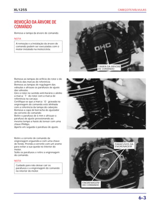 CABEÇOTE/VÁLVULAS
6-3
XL125S
REMOÇÃO DA ÁRVORE DE
COMANDO
Remova a tampa da árvore de comando.
NOTA
A remoção e a instalação da árvore de
comando podem ser executadas com o
motor instalado na motocicleta.
Remova as tampas do orifício do rotor e do
orifício das marcas de referência.
Remova as tampas de regulagem das
válvulas e afrouxe os parafusos de ajuste
das válvulas.
Gire o rotor no sentido anti-horário e alinhe
a marca ``T`` do rotor com a marca de
referência na carcaça.
Certifique-se que a marca ``O`` gravada na
engrenagem do comando está alinhada
com a referência da tampa do cabeçote.
Remova a capa de borracha do ajustador
da corrente de comando.
Retire o parafuso de 6 mm e afrouxe o
parafuso de ajuste pressionando ao
mesmo tempo a haste do tensor com uma
chave Phillips.
Aperte em seguida o parafuso de ajuste.
Retire a corrente de comando da
engrenagem erguendo-a com uma chave
de fenda. Prenda a corrente com um arame
para evitar a sua queda no interior do
motor.
Solte os parafusos e retire a engrenagem
do comando.
NOTA
Cuidado para não deixar cair os
parafusos e a engrenagem do comando
no interior do motor.
TAMPA DA ÁRVORE
DE COMANDO
ENGRENAGEM
DO COMANDO
PARAFUSOS DA
ENGRENAGEM
 