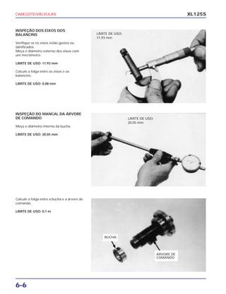 CABEÇOTE/VÁLVULAS
6-6
XL125S
INSPEÇÃO DOS EIXOS DOS
BALANCINS
Verifique se os eixos estão gastos ou
danificados.
Meça o diâmetro externo dos eixos com
um micrômetro.
LIMITE DE USO: 11,93 mm
Calcule a folga entre os eixos e os
balancins.
LIMITE DE USO: 0,08 mm
INSPEÇÃO DO MANCAL DA ÁRVORE
DE COMANDO
Meça o diâmetro interno da bucha.
LIMITE DE USO: 20,05 mm
Calcule a folga entre a bucha e a árvore de
comando.
LIMITE DE USO: 0,1 m
LIMITE DE USO:
11,93 mm
LIMITE DE USO:
20,05 mm
ÁRVORE DE
COMANDO
BUCHA
 