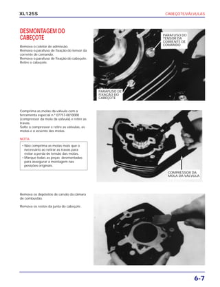 CABEÇOTE/VÁLVULAS
6-7
XL125S
DESMONTAGEM DO
CABEÇOTE
Remova o coletor de admissão.
Remova o parafuso de fixação do tensor da
corrente de comando.
Remova o parafuso de fixação do cabeçote.
Retire o cabeçote.
Comprima as molas da válvula com a
ferramenta especial n.º 07757-0010000
(compressor da mola da válvula) e retire as
travas.
Solte o compressor e retire as válvulas, as
molas e o assento das molas.
NOTA
• Não comprima as molas mais que o
necessário ao retirar as travas para
evitar a perda de tensão das molas.
• Marque todas as peças desmontadas
para assegurar a montagem nas
posições originais.
Remova os depósitos de carvão da câmara
de combustão.
Remova os restos da junta do cabeçote.
PARAFUSO DE
FIXAÇÃO DO
CABEÇOTE
PARAFUSO DO
TENSOR DA
CORRENTE DE
COMANDO
COMPRESSOR DA
MOLA DA VÁLVULA
 