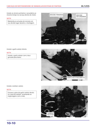 CARCAÇA DO MOTOR/ÁRVORE DE MANIVELAS/SISTEMA DE PARTIDA
10-10
XL125S
Instale as árvores primária e secundária ao
mesmo tempo na carcaça direita do motor.
NOTA
Mantenha as arruelas de encosto em
seu devido lugar durante a montagem.
Instale o garfo seletor direito.
NOTA
Instale o garfo seletor com a face
gravada para baixo.
Instale o tambor seletor.
NOTA
Encaixe o pino do garfo seletor direito
no canal do tambor, levantando as
engrenagens com a mão.
ÁRVORE
SECUNDÁRIA
ÁRVORE PRIMÁRIA
GARFO SELETOR DIREITO
TAMBOR
SELETOR
 