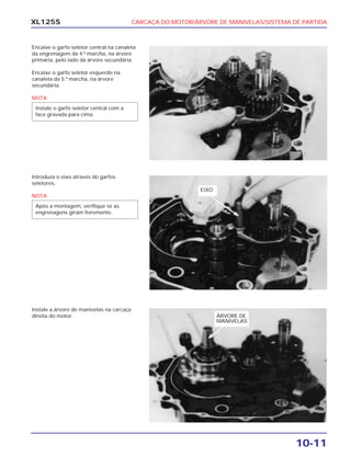 CARCAÇA DO MOTOR/ÁRVORE DE MANIVELAS/SISTEMA DE PARTIDA
10-11
XL125S
Encaixe o garfo seletor central na canaleta
da engrenagem da 4.ª marcha, na árvore
primária, pelo lado da árvore secundária.
Encaixe o garfo seletor esquerdo na
canaleta da 5.ª marcha, na árvore
secundária.
NOTA
Instale o garfo seletor central com a
face gravada para cima.
Introduza o eixo através do garfos
seletores.
NOTA
Após a montagem, verifique se as
engrenagens giram livremente.
Instale a árvore de manivelas na carcaça
direita do motor.
EIXO
ÁRVORE DE
MANIVELAS
 