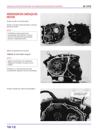 CARCAÇA DO MOTOR/ÁRVORE DE MANIVELAS/SISTEMA DE PARTIDA
10-12
XL125S
MONTAGEM DA CARCAÇA DO
MOTOR
Instale a junta e os pinos-guias.
Instale a carcaça esquerda sobre a carcaça
direita do motor.
NOTA
Certifique-se que a junta está
posicionada corretamente e que se
mantém devidamente posicionada
durante a operação acima.
Aperte os parafusos da carcaça.
TORQUE: 8-12 N.m (0,8-1,2 kg.m)
NOTA
Verifique se a transmissão funciona
corretamente, girando a árvore secundária.
Aperte os parafusos em seqüência
diagonal e cruzada, em duas ou três
etapas.
Instale o fixador do cabo da embreagem.
FIXADOR DO CABO
DA EMBREAGEM
 