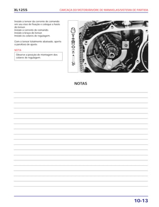 CARCAÇA DO MOTOR/ÁRVORE DE MANIVELAS/SISTEMA DE PARTIDA
10-13
XL125S
Instale o tensor da corrente de comando
em seu eixo de fixação e coloque a haste
do tensor.
Instale a corrente de comando.
Instale o braço do tensor.
Instale os colares de regulagem.
Com o tensor totalmente abaixado, aperte
o parafuso de ajuste.
NOTA
Observe a posição de montagem dos
colares de regulagem.
NOTAS
 