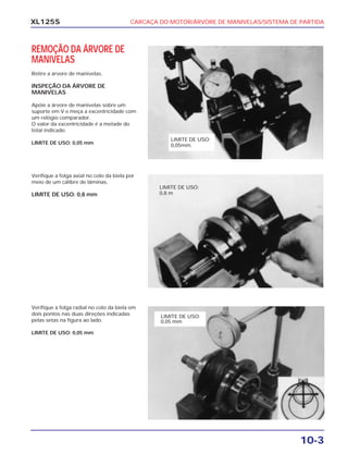 CARCAÇA DO MOTOR/ÁRVORE DE MANIVELAS/SISTEMA DE PARTIDA
10-3
XL125S
REMOÇÃO DA ÁRVORE DE
MANIVELAS
Retire a árvore de manivelas.
INSPEÇÃO DA ÁRVORE DE
MANIVELAS
Apóie a árvore de manivelas sobre um
suporte em V e meça a excentricidade com
um relógio comparador.
O valor da excentricidade é a metade do
total indicado.
LIMITE DE USO: 0,05 mm
Verifique a folga axial no colo da biela por
meio de um cálibre de lâminas.
LIMITE DE USO: 0,8 mm
Verifique a folga radial no colo da biela em
dois pontos nas duas direções indicadas
pelas setas na figura ao lado.
LIMITE DE USO: 0,05 mm
LIMITE DE USO:
0,05mm.
LIMITE DE USO:
0,8 m
LIMITE DE USO:
0,05 mm
 