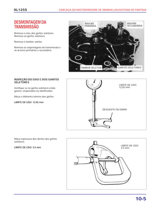 CARCAÇA DO MOTOR/ÁRVORE DE MANIVELAS/SISTEMA DE PARTIDA
10-5
XL125S
DESMONTAGEM DA
TRANSMISSÃO
Remova o eixo dos garfos seletores.
Remova os garfos seletores.
Remova o tambor seletor.
Remova as engrenagens da transmissão e
as árvores primárias e secundária.
INSPEÇÃO DO EIXO E DOS GARFOS
SELETORES
Verifique se os garfos seletores estão
gastos, empenados ou danificados.
Meça o diâmetro interno dos garfos.
LIMITE DE USO: 12.05 mm
Meça espessura dos dentes dos garfos
seletores.
LIMITE DE USO: 4,5 mm
ÁRVORE
SECUNDÁRIA
ÁRVORE
PRIMÁRIA
TAMBOR SELETOR GARFOS SELETORES
DESGASTE OU DANO
LIMITE DE USO:
12,05 mm
LIMITE DE USO:
4,5 mm
 