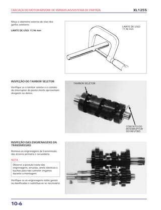 CARCAÇA DO MOTOR/ÁRVORE DE MANIVELAS/SISTEMA DE PARTIDA
10-6
XL125S
Meça o diâmetro externo do eixo dos
garfos seletores.
LIMITE DE USO: 11,96 mm
INSPEÇÃO DO TAMBOR SELETOR
Verifique se o tambor seletor e o contato
do interruptor do ponto morto apresentam
desgaste ou danos.
INSPEÇÃO DAS ENGRENAGENS DA
TRANSMISSÃO
Remova as engrenagens da transmissão
das árvores primária e secundária.
NOTA
Verifique se as engrenagens estão gastas
ou danificadas e substitua-as se necessário.
Observe a posição exata das
engrenagens, arruelas, anéis elásticos e
buchas para não cometer enganos
durante a montagem.
LIMITE DE USO:
11,96 mm
CONTATO DO
INTERRUPTOR
DO NEUTRO
TAMBOR SELETOR
 