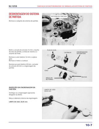 CARCAÇA DO MOTOR/ÁRVORE DE MANIVELAS/SISTEMA DE PARTIDA
10-7
XL125S
DESMONTAGEM DO SISTEMA
DE PARTIDA
Remova o conjunto do sistema de partida.
Retire a arruela de encosto 16 mm, a bucha
do eixo de partida, a mola de retorno e o
assento da mola.
Remova o anel elástico 16 mm e a placa-
guia.
Remova a mola e a catraca.
Remova ao anel elástico 20 mm, a arruela
de encosto 20 mm e a engrenagem da
partida.
INSPEÇÃO DA ENGRENAGEM DA
PARTIDA
Verifique se a engrenagem apresenta
desgaste ou danos.
Meça o diâmetro interno da engrenagem.
LIMITE DE USO: 20,05 mm
SISTEMA DE PARTIDA
LIMITE DE USO:
20,05 mm
PLACA-GUIA
CATRACA ENGRENAGEM
DA PARTIDA
EIXO
MOLA DE
RETORNO
BUCHA
 