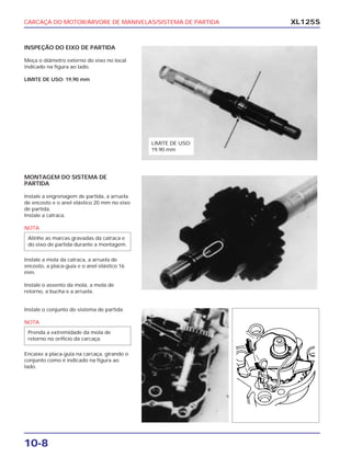 CARCAÇA DO MOTOR/ÁRVORE DE MANIVELAS/SISTEMA DE PARTIDA
10-8
XL125S
INSPEÇÃO DO EIXO DE PARTIDA
Meça o diâmetro externo do eixo no local
indicado na figura ao lado.
LIMITE DE USO: 19,90 mm
MONTAGEM DO SISTEMA DE
PARTIDA
Instale a engrenagem de partida, a arruela
de encosto e o anel elástico 20 mm no eixo
de partida.
Instale a catraca.
NOTA
Instale a mola da catraca, a arruela de
encosto, a placa-guia e o anel elástico 16
mm.
Instale o assento da mola, a mola de
retorno, a bucha e a arruela.
Alinhe as marcas gravadas da catraca e
do eixo de partida durante a montagem.
Instale o conjunto do sistema de partida.
NOTA
Encaixe a placa-guia na carcaça, girando o
conjunto como é indicado na figura ao
lado.
Prenda a extremidade da mola de
retorno no orifício da carcaça.
LIMITE DE USO:
19,90 mm
 