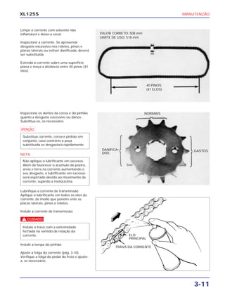 MANUTENÇÃO
3-11
XL125S
Limpe a corrente com solvente não
inflamável e deixe-a secar.
Inspecione a corrente. Se apresentar
desgaste excessivo nos roletes, pinos e
placas laterais ou estiver danificada, deverá
ser substituída.
Estenda a corrente sobre uma superfície
plana e meça a distância entre 40 pinos (41
elos).
Inspecione os dentes da coroa e do pinhão
quanto a desgaste excessivo ou danos.
Substitua-os, se necessário.
a
NOTA
Lubrifique a corrente de transmissão.
Aplique o lubrificante em todos os elos da
corrente, de modo que penetre ente as
placas laterais, pinos e roletes.
Instale a corrente de transmissão.
c
Instale a tampa do pinhão.
Ajuste a folga da corrente (pág. 3-10).
Verifique a folga do pedal do freio e ajuste-
a, se necessário.
Instale a trava com a extremidade
fechada no sentido de rotação da
corrente.
Não aplique o lubrificante em excesso.
Além de favorecer o acúmulo de poeira,
areia e terra na corrente aumentando o
seu desgaste, o lubrificante em excesso
será espirrado devido ao movimento da
corrente, sujando a motocicleta.
Substitua corrente, coroa e pinhão em
conjunto, caso contrário a peça
substituída se desgastará rapidamente.
VALOR CORRETO: 508 mm
LIMITE DE USO: 518 mm
ELO
PRINCIPAL
TRAVA DA CORRENTE
40 PINOS
(41 ELOS)
NORMAIS
DANIFICA-
DOS
GASTOS
 