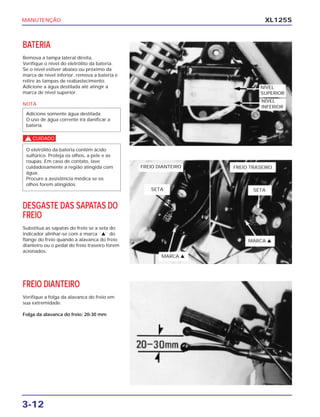 MANUTENÇÃO
3-12
XL125S
BATERIA
Remova a tampa lateral direita.
Verifique o nível do eletrólito da bateria.
Se o nível estiver abaixo ou próximo da
marca de nível inferior, remova a bateria e
retire as tampas de reabastecimento.
Adicione a água destilada até atingir a
marca de nível superior.
NOTA
c
DESGASTE DAS SAPATAS DO
FREIO
Substitua as sapatas do freio se a seta do
indicador alinhar-se com a marca ``v`` do
flange do freio quando a alavanca do freio
dianteiro ou o pedal do freio traseiro forem
acionados.
O eletrólito da bateria contém ácido
sulfúrico. Proteja os olhos, a pele e as
roupas. Em caso de contato, lave
cuidadosamente a região atingida com
água.
Procure a assistência médica se os
olhos forem atingidos.
Adicione somente água destilada
O uso de água corrente irá danificar a
bateria.
FREIO DIANTEIRO
Verifique a folga da alavanca do freio em
sua extremidade.
Folga da alavanca do freio: 20-30 mm
NÍVEL
SUPERIOR
NÍVEL
INFERIOR
FREIO DIANTEIRO FREIO TRASEIRO
SETA SETA
MARCA v
MARCA v
 