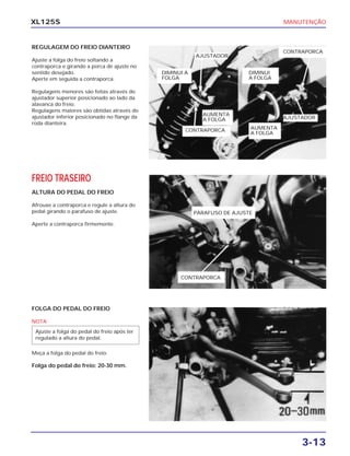 MANUTENÇÃO
3-13
XL125S
REGULAGEM DO FREIO DIANTEIRO
Ajuste a folga do freio soltando a
contraporca e girando a porca de ajuste no
sentido desejado.
Aperte em seguida a contraporca.
Regulagens menores são feitas através do
ajustador superior posicionado ao lado da
alavanca do freio.
Regulagens maiores são obtidas através do
ajustador inferior posicionado no flange da
roda dianteira.
FREIO TRASEIRO
ALTURA DO PEDAL DO FREIO
Afrouxe a contraporca e regule a altura do
pedal girando o parafuso de ajuste.
Aperte a contraporca firmemente.
FOLGA DO PEDAL DO FREIO
NOTA
Meça a folga do pedal do freio.
Folga do pedal do freio: 20-30 mm.
Ajuste a folga do pedal do freio após ter
regulado a altura do pedal.
PARAFUSO DE AJUSTE
CONTRAPORCA
AJUSTADOR
AJUSTADOR
AUMENTA
A FOLGA
DIMINUI A
FOLGA
CONTRAPORCA
CONTRAPORCA
DIMINUI
A FOLGA
AUMENTA
A FOLGA
 