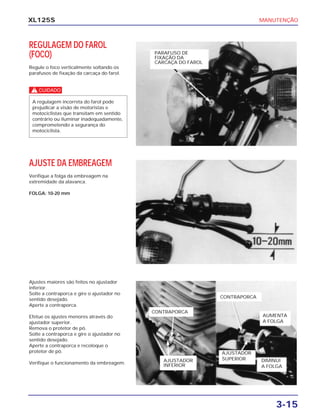MANUTENÇÃO
3-15
XL125S
REGULAGEM DO FAROL
(FOCO)
Regule o foco verticalmente soltando os
parafusos de fixação da carcaça do farol.
c
A regulagem incorreta do farol pode
prejudicar a visão de motoristas e
motociclistas que transitam em sentido
contrário ou iluminar inadequadamente,
comprometendo a segurança do
motociclista.
AJUSTE DA EMBREAGEM
Verifique a folga da embreagem na
extremidade da alavanca.
FOLGA: 10-20 mm
Ajustes maiores são feitos no ajustador
inferior.
Solte a contraporca e gire o ajustador no
sentido desejado.
Aperte a contraporca.
Efetue os ajustes menores através do
ajustador superior.
Remova o protetor de pó.
Solte a contraporca e gire o ajustador no
sentido desejado.
Aperte a contraporca e recoloque o
protetor de pó.
Verifique o funcionamento da embreagem.
PARAFUSO DE
FIXAÇÃO DA
CARCAÇA DO FAROL
CONTRAPORCA
AJUSTADOR
INFERIOR
CONTRAPORCA
AUMENTA
A FOLGA
AJUSTADOR
SUPERIOR DIMINUI
A FOLGA
 