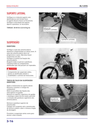 MANUTENÇÃO
3-16
XL125S
SUPORTE LATERAL
Verifique se a mola do suporte está
danificada ou com tensão fraca.
O suporte deverá mover-se livremente.
Verifique a articulação do suporte.
Aperte o parafuso, se necessário.
TORQUE: 30-40 N.m (3,0-4,0 kg.m)
SUSPENSÃO
DIANTEIRA
Verifique a ação dos amortecedores
dianteiros comprimindos-os várias vezes. A
ação dos amortecedores deve ser
progressiva e suave. Não deve haver
vazamentos de óleo.
Verifique os pontos de fixação dos
amortecedores.
Reaperte todas as porcas e parafusos.
Substitua todos os componentes
danificados que não possam ser reparados.
c
Componentes da suspensão soltos,
gastos ou danificados afetam e
estabilidade e controle da motocicleta.
TROCA DE ÓLEO DA SUSPENSÃO
DIANTEIRA
Apóie a motocicleta no suporte lateral.
Remova o assento e o tanque de
combustível.
Retire as presilhas das fiações dos
interruptores no guidão.
Remova os suportes superiores do guidão
e desloque-o para trás de modo a permitir
a remoção dos parafusos superiores dos
amortecedores.
Remova o parafuso superior do
amortecedor.
Coloque um recipiente sob o amortecedor
de forma a coletar o óleo e remova o bujão
de drenagem.
Pressione a suspensão várias vezes para
drenar o óleo restante.
MOLA DO
SUPORTE LATERAL
SUPORTE LATERAL
BUJÃO DE
DRENAGEM
 