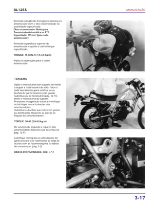 MANUTENÇÃO
3-17
XL125S
Reinstale o bujão de drenagem e abasteça o
amortecedor com o óleo recomendado na
quantidade especificada:
Óleo recomendado: Fluido para
Transmissão Automática — ATF
Capacidade: 155 cm3
(para cada
amortecedor)
Reinstale o parafuso superior do
amortecedor e aperte-o com o torque
especificado.
TORQUE: 15-30 N.m (1,5-3,0 kg.m)
Repita as operações para o outro
amortecedor.
TRASEIRA
Apóie a motocicleta num suporte de modo
a erguer a roda traseira do solo. Force a
roda lateralmente para verificar se as
buchas do garfo traseiro estão gastas.
Substitua-as, se necessário (pág. 12-14).
Retire a motocicleta do suporte.
Pressione a suspensão traseira e verifique
se há folgas nas articulações dos
amortecedores.
Substitua as buchas que estiverem gastas
ou danificadas. Reaperte as porcas de
fixação dos amortecedores.
TORQUE: 30-40 (3,0-4,0 kg.m)
Os serviços de inspeção e reparos dos
amortecedores traseiros são descritos na
pág. 12-11.
Lubrifique com graxa as articulações do
garfo traseiro e os rolamentos da roda de
acordo com as recomendações da tabela
de manutenção (pág. 3-2).
GRAXA RECOMENDADA: NGLI n.º 2
 