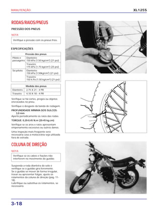 MANUTENÇÃO
3-18
XL125S
RODAS/RAIOS/PNEUS
PRESSÃO DOS PNEUS
NOTA
Verifique se há cortes, pregos ou objetos
encravados no pneu.
Verifique o desgaste da banda de rodagem.
PROFUNDIDADE MÍNIMA DOS SULCOS:
3,0 mm
Aperte periodicamente os raios das rodas.
TORQUE: 0,20-0,45 N.m (20-45 kg.cm)
Verifique se os aros e raios apresentam
empenamento excessivo ou outros danos.
Uma inspeção mais freqüente será
necessária caso a motocicleta seja utilizada
fora de estrada.
COLUNA DE DIREÇÃO
NOTA
Suspenda a roda dianteira do solo e
verifique se o guidão gira livremente.
Se o guidão se mover de forma irregular,
travar ou apresentar folgas, ajuste os
rolamentos da coluna de direção (pág. 11-
18).
Lubrifique ou substitua os rolamentos, se
necessário.
Verifique se os cabos e fiações não
interferem no movimento do guidão.
Verifique a pressão com os pneus frios.
Pressão dos pneus
Piloto e Dianteiro:
passageiro 150 kPa (1,50 kg/cm2
) (21 psi)
Traseiro:
175 kPa (1,75 kg/cm2
) (25 psi)
Só piloto Dianteiro:
150 kPa (1,50kg/cm2
) (21 psi)
Traseiro:
150 k.Pa (1,50 kg/cm2
) (21 psi)
Medida dos pneus
Dianteiro 2,75 X 21 - 4 PR
Traseiro 4,10 X 18 - 4 PR
ESPECIFICAÇÕES
 
