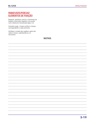 MANUTENÇÃO
3-19
XL125S
PARAFUSOS/PORCAS/
ELEMENTOS DE FIXAÇÃO
Reaperte parafusos, porcas e elementos de
fixação a intervalos regulares, de acordo
com a tabela de manutenção (pág. 3-2).
Consulte a pág. 1-4 para verificar o torque
correspondente a cada elemento.
Verifique o estado das cupilhas, guias dos
cabos e travas, substituindo-os, se
necessário.
NOTAS
 