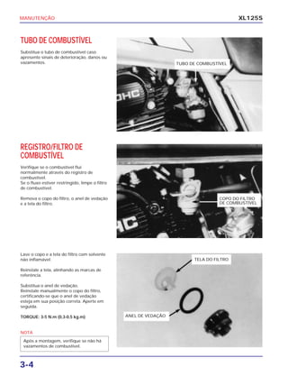 MANUTENÇÃO
3-4
XL125S
TUBO DE COMBUSTÍVEL
Substitua o tubo de combustível caso
apresente sinais de deterioração, danos ou
vazamentos.
REGISTRO/FILTRO DE
COMBUSTÍVEL
Verifique se o combustível flui
normalmente através do registro de
combustível.
Se o fluxo estiver restringido, limpe o filtro
de combustível.
Remova o copo do filtro, o anel de vedação
e a tela do filtro.
Lave o copo e a tela do filtro com solvente
não inflamável.
Reinstale a tela, alinhando as marcas de
referência.
Substitua o anel de vedação.
Reinstale manualmente o copo do filtro,
certificando-se que o anel de vedação
esteja em sua posição correta. Aperte em
seguida.
TORQUE: 3-5 N.m (0,3-0,5 kg.m)
NOTA
Após a montagem, verifique se não há
vazamentos de combustível.
TUBO DE COMBUSTÍVEL
COPO DO FILTRO
DE COMBUSTÍVEL
TELA DO FILTRO
ANEL DE VEDAÇÃO
 