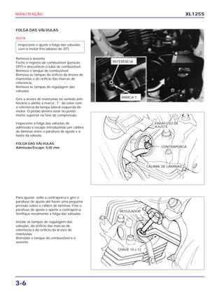 MANUTENÇÃO
3-6
XL125S
FOLGA DAS VÁLVULAS
NOTA
Remova o assento.
Feche o registro de combustível (posição
OFF) e desconecte o tubo de combustível.
Remova o tanque de combustível.
Remova as tampas do orifício da árvore de
manivelas e do orifício das marcas de
referência.
Remova as tampas de regulagem das
válvulas.
Gire a árvore de manivelas no sentido anti-
horário e alinhe a marca ``T`` do rotor com
a referência da tampa lateral esquerda do
motor. O pistão deverá estar no ponto
morto superior na fase de compressão.
Inspecione a folga das válvulas de
admissão e escape introduzindo um cálibre
de lâminas entre o parafuso de ajuste e a
haste da válvula.
FOLGA DAS VÁLVULAS
Admissão/Escape: 0,05 mm
Inspecione e ajuste a folga das válvulas
com o motor frio (abaixo de 350
).
Para ajustar, solte a contraporca e gire o
parafuso de ajuste até haver uma pequena
pressão sobre o cálibre de lâminas. Fixe o
parafuso de ajuste e aperte a contraporca.
Verifique novamente a folga das válvulas.
Instale as tampas de regulagem das
válvulas, do orifício das marcas de
referência e do orifício da árvore de
manivelas.
Reinstale o tanque de combustível e o
assento.
CHAVE 10 X 12
REGULADOR
PARAFUSO DE
AJUSTE
CONTRAPORCA
CÁLIBRE DE LÂMINAS
REFERÊNCIA
MARCA T
 