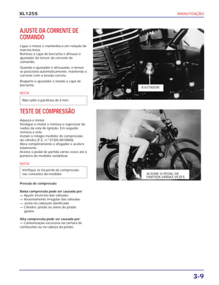 MANUTENÇÃO
3-9
XL125S
AJUSTE DA CORRENTE DE
COMANDO
Ligue o motor e mantenha-o em rotação de
marcha lenta.
Remova a capa de borracha e afrouxe o
ajustador do tensor da corrente de
comando.
Quando o ajustador é afrouxado, o tensor
se posiciona automaticamente, mantendo a
corrente com a tensão correta.
Reaperte o ajustador e instale a capa de
borracha.
NOTA
Não solte o parafuso de 6 mm.
TESTE DE COMPRESSÃO
Aqueça o motor.
Desligue o motor e remova o supressor de
ruídos da vela de ignição. Em seguida
remova a vela.
Instale o relógio medidor de compressão
do cilindro (F.E. n.º 07305-0010000).
Abra completamente o afogador e acelere
totalmente.
Acione o pedal de partida várias vezes até o
ponteiro do medidor estabilizar.
NOTA
Pressão de compressão:
Baixa compressão pode ser causada por:
— Ajuste incorreto das válvulas
— Assentamento irregular das válvulas
— Junta no cabeçote danificada
— Cilindro, pistão ou anéis do pistão
gastos
Alta compressão pode ser causada por:
— Carbonização excessiva na câmara de
combustão ou na cabeça do pistão.
Verifique se há perda de compressão
nas conexões do medidor.
AJUTADOR
ACIONE O PEDAL DE
PARTIDA VÁRIAS VEZES
 