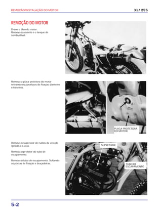 REMOÇÃO/INSTALAÇÃO DO MOTOR
5-2
XL125S
REMOÇÃO DO MOTOR
Drene o óleo do motor.
Remova o assento e o tanque de
combustível.
Remova a placa protetora do motor
retirando os parafusos de fixação dianteiro
e traseiros.
Remova o supressor de ruídos da vela de
ignição e a vela.
Remova o protetor do tubo de
escapamento.
Remova o tubo de escapamento. Soltando
as porcas de fixação e braçadeiras.
PLACA PROTETORA
DO MOTOR
TUBO DE
ESCAPAMENTO
SUPRESSOR
 