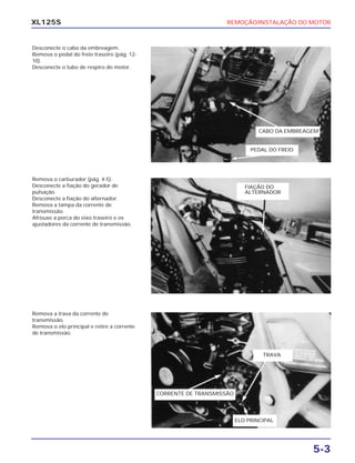 REMOÇÃO/INSTALAÇÃO DO MOTOR
5-3
XL125S
Desconecte o cabo da embreagem.
Remova o pedal do freio traseiro (pág. 12-
10).
Desconecte o tubo de respiro do motor.
Remova o carburador (pág. 4-5).
Desconecte a fiação do gerador de
pulsação.
Desconecte a fiação do alternador.
Remova a tampa da corrente de
transmissão.
Afrouxe a porca do eixo traseiro e os
ajustadores da corrente de transmissão.
Remova a trava da corrente de
transmissão.
Remova o elo principal e retire a corrente
de transmissão.
PEDAL DO FREIO
CABO DA EMBREAGEM
FIAÇÃO DO
ALTERNADOR
TRAVA
CORRENTE DE TRANSMISSÃO
ELO PRINCIPAL
 