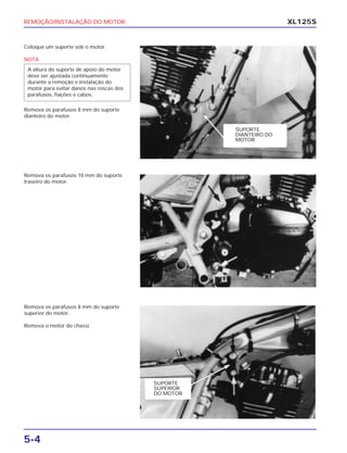 REMOÇÃO/INSTALAÇÃO DO MOTOR
5-4
XL125S
Coloque um suporte sob o motor.
NOTA
Remova os parafusos 8 mm do suporte
dianteiro do motor.
A altura do suporte de apoio do motor
deve ser ajustada continuamente
durante a remoção e instalação do
motor para evitar danos nas roscas dos
parafusos, fiações e cabos.
Remova os parafusos 10 mm do suporte
traseiro do motor.
Remova os parafusos 8 mm do suporte
superior do motor.
Remova o motor do chassi.
SUPORTE
DIANTEIRO DO
MOTOR
SUPORTE
SUPERIOR
DO MOTOR
 