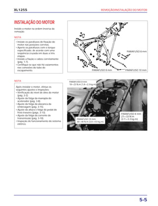 REMOÇÃO/INSTALAÇÃO DO MOTOR
5-5
XL125S
INSTALAÇÃO DO MOTOR
Instale o motor na ordem inversa da
remoção.
NOTA
NOTA
Após instalar o motor, efetue os
seguintes ajustes e inspeções:
• Verificação do nível de óleo do motor
(pág. 2-2).
• Ajuste da folga da manopla do
acelerador (pág. 3-8).
• Ajuste da folga da alavanca da
embreagem (pág. 3-15).
• Ajuste da altura e folga do pedal do
freio traseiro (págs. 3-13).
• Ajuste da folga da corrente de
transmissão (pág. 3-10).
• Inspeção do funcionamento do sistema
elétrico.
• Instale os parafusos de fixação do
motor nas posições corretas.
• Aperte os parafusos com o torque
especificado, de acordo com uma
seqüência cruzada em duas a três
etapas.
• Instale a fiação e cabos corretamente
(pág. 1-7).
• Certifique-se que não há vazamentos
nas conexões do tubo do
escapamento. PARAFUSO 10 mmPARAFUSO 8 mm
PARAFUSO 8 mm
PARAFUSO 8 mm
27—33 N.m
(2,7—3,3 kg.m)PARAFUSO 10 mm
30—40 N.m (3,0—4,0 kg.m)
PARAFUSO 8 mm
18—23 N.m (1,8—2,3 kg.m)
 