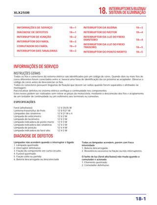 18. INTERRUPTORES/BUZINA/
SISTEMA DE ILUMINAÇÃO
INFORMAÇÕES DE SERVIÇO 18—1
DIAGNOSE DE DEFEITOS 18—1
INTERRUPTOR DE IGNIÇÃO 18—2
INTERRUPTOR DO FAROL 18—3
COMUTADOR DO FAROL 18—3
INTERRUPTOR DAS SINALEIRAS 18—3
INTERRUPTOR DA BUZINA 18—3
INTERRUPTOR DO MOTOR 18—4
INTERRUPTOR DA LUZ DO FREIO
DIANTEIRO 18—4
INTERRUPTOR DA LUZ DO FREIO
TRASEIRO 18—5
INTERRUPTOR DO PONTO MORTO 18—5
18-1
XLX250R
INFORMAÇÕES DE SERVIÇO
INSTRUÇÕES GERAIS
Todos os fios e conectores do sistema elétrico são identificados por um código de cores. Quando dois ou mais fios de
cores diferentes forem conectados entre si, haverá uma faixa de identificação da cor próxima ao acoplador. Observe o
código de cores antes de desconectar os fios.
Todos os conectores possuem lingüetas de fixação que devem ser soltas quando forem separados e alinhadas na
montagem.
Para localizar defeitos no sistema elétrico verifique a continuidade nos componentes.
Estes testes podem ser realizados sem retirar as peças da motocicleta, mediante a desconexão dos fios e acoplamento
de um testador de continuidade ou um voltímetro aos terminais ou conexões.
ESPECIFICAÇÕES
Farol (alto/baixo) 12 V-35/35 W
Lanterna traseira/luz do freio 12 V-5/21 W
Lâmpadas das sinaleiras 12 V-21 W x 4
Lâmpada do velocímetro 12 V-2 W
Lâmpada do tacômetro 12 V-3 W
Lâmpada indicadora de ponto morto 12 V-3 W
Lâmpada indicadora das sinaleiras 12 V-3 W
Lâmpada de posição 12 V-4 W
Lâmpada indicadora do farol alto 12 V-2 W
DIAGNOSE DE DEFEITOS
Lâmpadas não acendem quando o interruptor é ligado
1. Lâmpada queimada.
2. Interruptor defeituoso.
3. Fiação do componente em curto-circuito.
4. Fusível queimado.
5. Fiação solta ou partida.
6. Bateria descarregada ou desconectada
Todas as lâmpadas acendem, porém com fraca
intensidade
1. Bateria descarregada.
2. Resistência excessiva na fiação ou nos interruptores.
O facho de luz (farol alto/baixo) não muda quando o
comutador é acionado
1. Filamento queimado
2. Comutador defeituoso
 