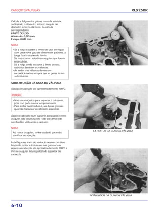 CABEÇOTE/VÁLVULAS
6-10
XLX250R
Calcule a folga entre guia e haste da válvula,
subtraindo o diâmetro interno da guia do
diâmetro externo da haste da válvula
correspondente.
LIMITE DE USO:
Admissão: 0,065 mm
Escape: 0,080 mm
NOTA
SUBSTITUIÇÃO DA GUIA DA VÁLVULA
Aqueça o cabeçote até aproximadamente 100o
C.
a
Apóie o cabeçote num suporte adequado e retire
as guias das válvulas pelo lado da câmara de
combustão, utilizando o extrator.
NOTA
Lubrifique os anéis de vedação novos com óleo
limpo de motor e instale-os nas guias novas.
Aqueça o cabeçote até aproximadamente 100o
C e
instale as guias novas pelo lado superior do
cabeçote.
Ao retirar as guias, tenha cuidado para não
danificar o cabeçote.
• Não use maçarico para aquecer o cabeçote,
pois isso pode causar empenamento.
• Para evitar queimaduras, use luvas grossas
quando manusear o cabeçote aquecido.
• Se a folga exceder o limite de uso, verifique
com uma nova guia de dimensões padrões, a
folga ficaria abaixo do limite.
Se isto ocorrer, substitua as guias que forem
necessárias.
Se a folga ainda exceder o limite de uso,
substitua também as válvulas.
• As sedes das válvulas devem ser
recondicionadas sempre que as guias forem
substituídas.
EXTRATOR DA GUIA DA VÁLVULA
INSTALADOR DA GUIA DA VÁLVULA
 
