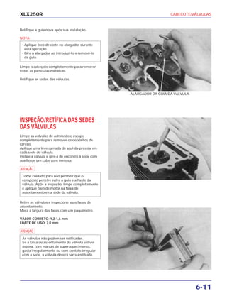 CABEÇOTE/VÁLVULAS
6-11
XLX250R
Retifique a guia nova após sua instalação.
NOTA
Limpe o cabeçote completamente para remover
todas as partículas metálicas.
Retifique as sedes das válvulas.
• Aplique óleo de corte no alargador durante
esta operação.
• Gire o alargador ao introduzi-lo e removê-lo
da guia.
ALARGADOR DA GUIA DA VÁLVULA
INSPEÇÃO/RETÍFICA DAS SEDES
DAS VÁLVULAS
Limpe as válvulas de admissão e escape
completamente para remover os depósitos de
carvão.
Aplique uma leve camada de azul-da-prússia em
cada sede de válvula.
Instale a válvula e gire-a de encontro à sede com
auxílio de um cabo com ventosa.
a
Retire as válvulas e inspecione suas faces de
assentamento.
Meça a largura das faces com um paquímetro.
VALOR CORRETO: 1,2-1,6 mm
LIMITE DE USO: 2,0 mm
a
As válvulas não podem ser retificadas.
Se a faixa de assentamento da válvula estiver
áspera, com marcas de superaquecimento,
gasta irregularmente ou com contato irregular
com a sede, a válvula deverá ser substituída.
Tome cuidado para não permitir que o
composto penetre entre a guia e a haste da
válvula. Após a inspeção, limpe completamente
e aplique óleo de motor na faixa de
assentamento e na sede da válvula.
 