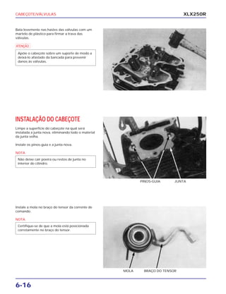 CABEÇOTE/VÁLVULAS
6-16
XLX250R
Bata levemente nas hastes das válvulas com um
martelo de plástico para firmar a trava das
válvulas.
a
Apóie o cabeçote sobre um suporte de modo a
deixá-lo afastado da bancada para prevenir
danos às válvulas.
INSTALAÇÃO DO CABEÇOTE
Limpe a superfície do cabeçote na qual será
instalada a junta nova, eliminando todo o material
da junta velha.
Instale os pinos-guia e a junta nova.
NOTA
Não deixe cair poeira ou restos de junta no
interior do cilindro.
PINOS-GUIA JUNTA
Instale a mola no braço do tensor da corrente de
comando.
NOTA
Certifique-se de que a mola está posicionada
corretamente no braço do tensor.
MOLA BRAÇO DO TENSOR
 