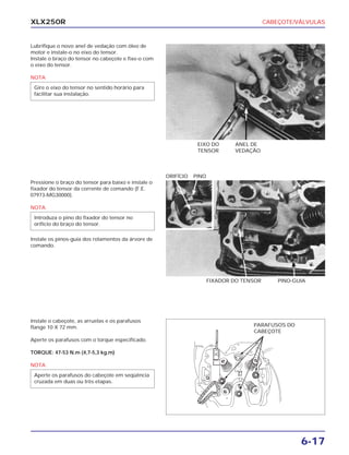CABEÇOTE/VÁLVULAS
6-17
XLX250R
Lubrifique o novo anel de vedação com óleo de
motor e instale-o no eixo do tensor.
Instale o braço do tensor no cabeçote e fixe-o com
o eixo do tensor.
NOTA
Gire o eixo do tensor no sentido horário para
facilitar sua instalação.
EIXO DO
TENSOR
ANEL DE
VEDAÇÃO
Pressione o braço do tensor para baixo e instale o
fixador do tensor da corrente de comando (F.E.
07973-MG30000).
NOTA
Instale os pinos-guia dos rolamentos da árvore de
comando.
Introduza o pino do fixador do tensor no
orifício do braço do tensor.
FIXADOR DO TENSOR PINO-GUIA
ORIFÍCIO PINO
Instale o cabeçote, as arruelas e os parafusos
flange 10 X 72 mm.
Aperte os parafusos com o torque especificado.
TORQUE: 47-53 N.m (4,7-5,3 kg.m)
NOTA
Aperte os parafusos do cabeçote em seqüência
cruzada em duas ou três etapas.
PARAFUSOS DO
CABEÇOTE
 