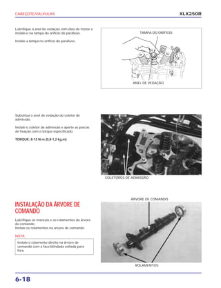 CABEÇOTE/VÁLVULAS
6-18
XLX250R
Lubrifique o anel de vedação com óleo de motor e
instale-o na tampa do orifício do parafuso.
Instale a tampa no orifício do parafuso.
Substitua o anel de vedação do coletor de
admissão.
Instale o coletor de admissão e aperte as porcas
de fixação com o torque especificado.
TORQUE: 8-12 N.m (0,8-1,2 kg.m)
COLETORES DE ADMISSÃO
INSTALAÇÃO DA ÁRVORE DE
COMANDO
Lubrifique os mancais e os rolamentos da árvore
de comando.
Instale os rolamentos na árvore de comando.
NOTA
Instale o rolamento direito na árvore de
comando com a face blindada voltada para
fora.
ROLAMENTOS
ÁRVORE DE COMANDO
TAMPA DO ORIFÍCIO
ANEL DE VEDAÇÃO
 