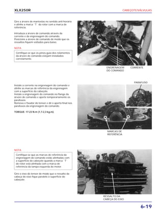 CABEÇOTE/VÁLVULAS
6-19
XLX250R
Gire a árvore de manivelas no sentido anti-horário
e alinhe a marca ``T`` do rotor com a marca de
referência.
Introduza a árvore de comando através da
corrente e da engrenagem do comando.
Posicione a árvore de comando de modo que os
ressaltos fiquem voltados para baixo.
NOTA
Certifique-se que os pinos-guia dos rolamentos
da árvore de comando estejam instalados
corretamente.
ENGRENAGEM
DO COMANDO
CORRENTE
Instale a corrente na engrenagem do comando e
alinhe as marcas de referência da engrenagem
com a superfície do cabeçote.
Instale a engrenagem do comando no flange da
árvore de comando e aperte temporariamente os
parafusos.
Remova o fixador do tensor e dê o aperto final nos
parafusos da engrenagem do comando.
TORQUE: 17-23 N.m (1,7-2,3 kg.m).
MARCAS DE
REFERÊNCIA
PARAFUSO
NOTA
Gire o eixo do tensor de modo que o ressalto da
cabeça do eixo fique paralelo à superfície do
cabeçote.
Certifique-se que as marcas de referência da
engrenagem do comando estão alinhadas com
a superfície do cabeçote quando a marca ``T``
do rotor está alinhada com a marca de
referência da tampa esquerda do motor.
RESSALTO DA
CABEÇA DO EIXO
 