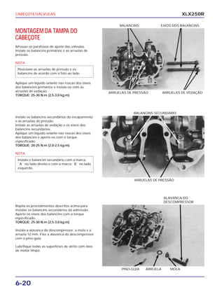 CABEÇOTE/VÁLVULAS
6-20
XLX250R
MONTAGEM DA TAMPA DO
CABEÇOTE
Afrouxe os parafusos de ajuste das válvulas.
Instale os balancins primários e as arruelas de
pressão.
NOTA
Aplique um líquido selante nas roscas dos eixos
dos balancins primários e instale-os com as
arruelas de vedação.
TORQUE: 25-30 N.m (2,5-3,0 kg.m)
Posicione as arruelas de pressão e os
balancins de acordo com a foto ao lado.
ARRUELAS DE PRESSÃO ARRUELAS DE VEDAÇÃO
BALANCINS EIXOS DOS BALANCINS
Instale os balancins secundários do escapamento
e as arruelas de pressão.
Instale as arruelas de vedação e os eixos dos
balancins secundários.
Aplique um líquido selante nas roscas dos eixos
dos balancins e aperte-os com o torque
especificado.
TORQUE: 20-25 N.m (2,0-2,5 kg.m).
NOTA
Instale o balancim secundário com a marca
``A`` no lado direito e com a marca ``B`` no lado
esquerdo.
ARRUELAS DE PRESSÃO
BALANCINS SECUNDÁRIO
Repita os procedimentos descritos acima para
instalar os balancins secundários da admissão.
Aperte os eixos dos balancins com o torque
especificado.
TORQUE: 25-30 N.m (2,5-3,0 kg.m)
Instale a alavanca do descompressor, a mola e a
arruela 12 mm. Fixe a alavanca do descompressor
com o pino-guia.
Lubrifique todas as superfícies de atrito com óleo
de motor limpo.
PINO-GUIA ARRUELA MOLA
ALAVANCA DO
DESCOMPRESSOR
 
