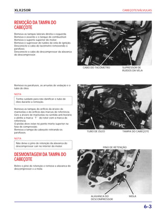 CABEÇOTE/VÁLVULAS
6-3
XLX250R
REMOÇÃO DA TAMPA DO
CABEÇOTE
Remova as tampas laterais direita e esquerda.
Remova o assento e o tanque de combustível.
Remova o suporte superior do motor.
Remova o supressor de ruídos da vela de ignição.
Desconecte o cabo do tacômetro removendo o
parafuso.
Desconecte o cabo do descompressor da alavanca
do descompressor.
CABO DO TACÔMETRO SUPRESSOR DE
RUÍDOS DA VELA
Remova os parafusos, as arruelas de vedação e o
tubo de óleo.
NOTA
Remova as tampas do orifício da árvore de
manivelas e do orifício das marcas de referência.
Gire a árvore de manivelas no sentido anti-horário
e alinhe a marca ``T``` do rotor com a marca de
referência.
O pistão deve estar no ponto morto superior na
fase de compressão.
Remova a tampa do cabeçote retirando os
parafusos.
NOTA
DESMONTAGEM DA TAMPA DO
CABEÇOTE
Retire o pino de retenção e remova a alavanca do
descompressor e a mola.
Não deixe o pino de retenção da alavanca do
descompressor cair no interior do motor.
Tenha cuidado para não danificar o tubo de
óleo durante a remoção.
TAMPA DO CABEÇOTETUBO DE ÓLEO
ALAVANCA DO
DESCOMPRESSOR
MOLA
PINO DE RETENÇÃO
 