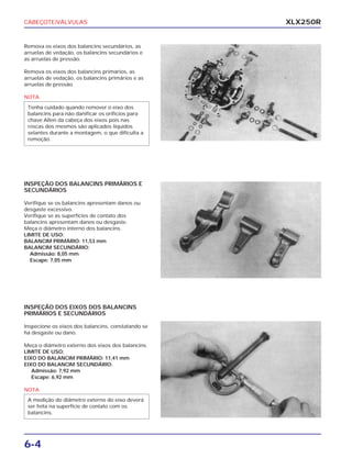 CABEÇOTE/VÁLVULAS
6-4
XLX250R
Remova os eixos dos balancins secundários, as
arruelas de vedação, os balancins secundários e
as arruelas de pressão.
Remova os eixos dos balancins primários, as
arruelas de vedação, os balancins primários e as
arruelas de pressão.
NOTA
Tenha cuidado quando remover o eixo dos
balancins para não danificar os orifícios para
chave Allen da cabeça dos eixos pois nas
roscas dos mesmos são aplicados líquidos
selantes durante a montagem, o que dificulta a
remoção.
INSPEÇÃO DOS BALANCINS PRIMÁRIOS E
SECUNDÁRIOS
Verifique se os balancins apresentam danos ou
desgaste excessivo.
Verifique se as superfícies de contato dos
balancins apresentam danos ou desgaste.
Meça o diâmetro interno dos balancins.
LIMITE DE USO:
BALANCIM PRIMÁRIO: 11,53 mm
BALANCIM SECUNDÁRIO:
Admissão: 8,05 mm
Escape: 7,05 mm
INSPEÇÃO DOS EIXOS DOS BALANCINS
PRIMÁRIOS E SECUNDÁRIOS
Inspecione os eixos dos balancins, constatando se
há desgaste ou dano.
Meça o diâmetro externo dos eixos dos balancins.
LIMITE DE USO:
EIXO DO BALANCIM PRIMÁRIO: 11,41 mm
EIXO DO BALANCIM SECUNDÁRIO:
Admissão: 7,92 mm
Escape: 6,92 mm
NOTA
A medição do diâmetro externo do eixo deverá
ser feita na superfície de contato com os
balancins.
 