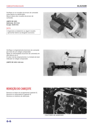 CABEÇOTE/VÁLVULAS
6-6
XLX250R
Verifique se os ressaltos da árvore de comando
estão gastos ou danificados.
Meça a altura dos ressaltos da árvore de
comando.
LIMITE DE USO:
Admissão: 30,3 mm
Escape: 30,04 mm
NOTA
Inspecione os balancins se algum ressalto
apresentar danos ou desgaste excessivo.
Verifique o empenamento da árvore de comando
por meio de um relógio comparador.
Apóie as extremidades da árvore de comando em
dois blocos em V.
O valor real do empenamento é a metade do total
indicado no relógio comparador.
LIMITE DE USO: 0,04 mm
REMOÇÃO DO CABEÇOTE
Remova os tubos de escapamento (capítulo 5).
Remova os carburadores (capítulo 4).
Remova os coletores de admissão
COLETORES DE ADMISSÃO
 