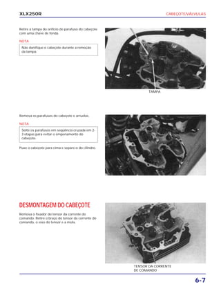 CABEÇOTE/VÁLVULAS
6-7
XLX250R
Retire a tampa do orifício do parafuso do cabeçote
com uma chave de fenda.
NOTA
Não danifique o cabeçote durante a remoção
da tampa.
TAMPA
Remova os parafusos do cabeçote e arruelas.
NOTA
Puxe o cabeçote para cima e separe-o do cilindro.
Solte os parafusos em seqüência cruzada em 2-
3 etapas para evitar o empenamento do
cabeçote.
DESMONTAGEM DO CABEÇOTE
Remova o fixador do tensor da corrente do
comando. Retire o braço do tensor da corrente do
comando, o eixo do tensor e a mola.
TENSOR DA CORRENTE
DE COMANDO
 