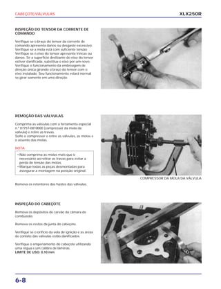 CABEÇOTE/VÁLVULAS
6-8
XLX250R
INSPEÇÃO DO TENSOR DA CORRENTE DE
COMANDO
Verifique se o braço do tensor da corrente de
comando apresenta danos ou desgaste excessivo.
Verifique se a mola está com suficiente tensão.
Verifique se o eixo do tensor apresenta trincas ou
danos. Se a superfície deslizante do eixo do tensor
estiver danificada, substitua o eixo por um novo.
Verifique o funcionamento da embreagem de
direção única girando o braço do tensor com o
eixo instalado. Seu funcionamento estará normal
se girar somente em uma direção.
REMOÇÃO DAS VÁLVULAS
Comprima as válvulas com a ferramenta especial
n.º 07757-0010000 (compressor da mola da
válvula) e retire as travas.
Solte o compressor e retire as válvulas, as molas e
o assento das molas.
NOTA
Remova os retentores das hastes das válvulas.
• Não comprima as molas mais que o
necessário ao retirar as travas para evitar a
perda de tensão das molas.
• Marque todas as peças desmontadas para
assegurar a montagem na posição original.
COMPRESSOR DA MOLA DA VÁLVULA
INSPEÇÃO DO CABEÇOTE
Remova os depósitos de carvão da câmara de
combustão.
Remova os restos da junta do cabeçote.
Verifique se o orifício da vela de ignição e as áreas
de contato das válvulas estão danificados.
Verifique o empenamento do cabeçote utilizando
uma régua e um cálibre de lâminas.
LIMITE DE USO: 0,10 mm
 