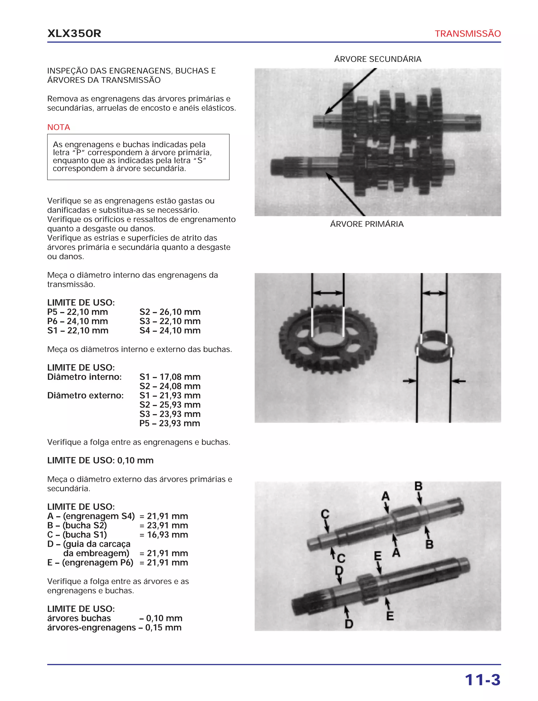 TRANSMISSÃO
11-3
XLX350R
INSPEÇÃO DAS ENGRENAGENS, BUCHAS E
ÁRVORES DA TRANSMISSÃO
Remova as engrenagens das árvores primárias e
secundárias, arruelas de encosto e anéis elásticos.
Verifique se as engrenagens estão gastas ou
danificadas e substitua-as se necessário.
Verifique os orifícios e ressaltos de engrenamento
quanto a desgaste ou danos.
Verifique as estrias e superfícies de atrito das
árvores primária e secundária quanto a desgaste
ou danos.
Meça o diâmetro interno das engrenagens da
transmissão.
LIMITE DE USO:
P5 – 22,10 mm S2 – 26,10 mm
P6 – 24,10 mm S3 – 22,10 mm
S1 – 22,10 mm S4 – 24,10 mm
Meça os diâmetros interno e externo das buchas.
LIMITE DE USO:
Diâmetro interno: S1 – 17,08 mm
S2 – 24,08 mm
Diâmetro externo: S1 – 21,93 mm
S2 – 25,93 mm
S3 – 23,93 mm
P5 – 23,93 mm
Verifique a folga entre as engrenagens e buchas.
LIMITE DE USO: 0,10 mm
Meça o diâmetro externo das árvores primárias e
secundária.
LIMITE DE USO:
A – (engrenagem S4) = 21,91 mm
B – (bucha S2) = 23,91 mm
C – (bucha S1) = 16,93 mm
D – (guia da carcaça
da embreagem) = 21,91 mm
E – (engrenagem P6) = 21,91 mm
Verifique a folga entre as árvores e as
engrenagens e buchas.
LIMITE DE USO:
árvores buchas – 0,10 mm
árvores-engrenagens – 0,15 mm
ÁRVORE PRIMÁRIA
ÁRVORE SECUNDÁRIA
NOTA
As engrenagens e buchas indicadas pela
letra “P” correspondem à árvore primária,
enquanto que as indicadas pela letra “S”
correspondem à árvore secundária.
 