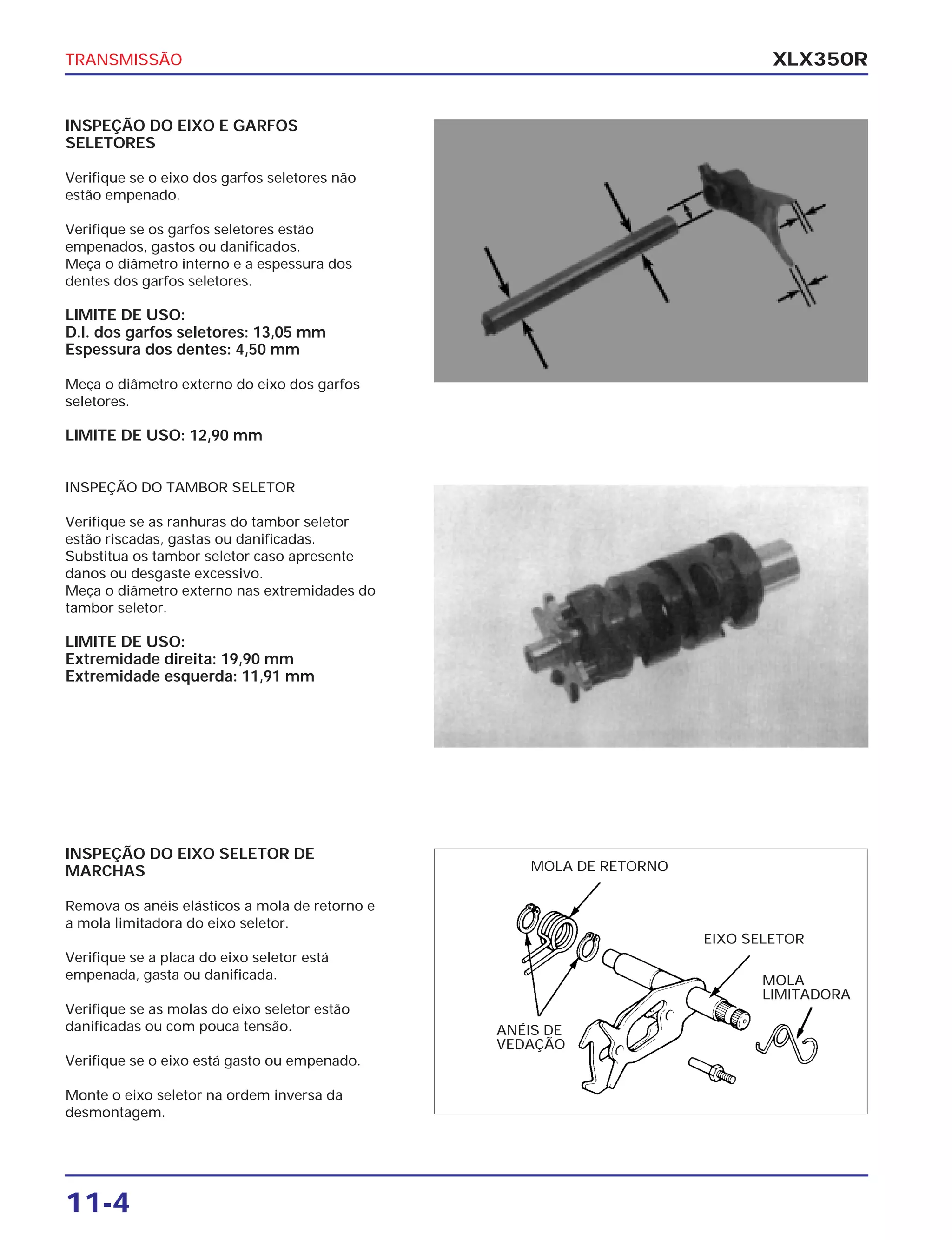 TRANSMISSÃO
11-4
XLX350R
INSPEÇÃO DO EIXO E GARFOS
SELETORES
Verifique se o eixo dos garfos seletores não
estão empenado.
Verifique se os garfos seletores estão
empenados, gastos ou danificados.
Meça o diâmetro interno e a espessura dos
dentes dos garfos seletores.
LIMITE DE USO:
D.I. dos garfos seletores: 13,05 mm
Espessura dos dentes: 4,50 mm
Meça o diâmetro externo do eixo dos garfos
seletores.
LIMITE DE USO: 12,90 mm
INSPEÇÃO DO TAMBOR SELETOR
Verifique se as ranhuras do tambor seletor
estão riscadas, gastas ou danificadas.
Substitua os tambor seletor caso apresente
danos ou desgaste excessivo.
Meça o diâmetro externo nas extremidades do
tambor seletor.
LIMITE DE USO:
Extremidade direita: 19,90 mm
Extremidade esquerda: 11,91 mm
INSPEÇÃO DO EIXO SELETOR DE
MARCHAS
Remova os anéis elásticos a mola de retorno e
a mola limitadora do eixo seletor.
Verifique se a placa do eixo seletor está
empenada, gasta ou danificada.
Verifique se as molas do eixo seletor estão
danificadas ou com pouca tensão.
Verifique se o eixo está gasto ou empenado.
Monte o eixo seletor na ordem inversa da
desmontagem.
MOLA DE RETORNO
ANÉIS DE
VEDAÇÃO
EIXO SELETOR
MOLA
LIMITADORA
 