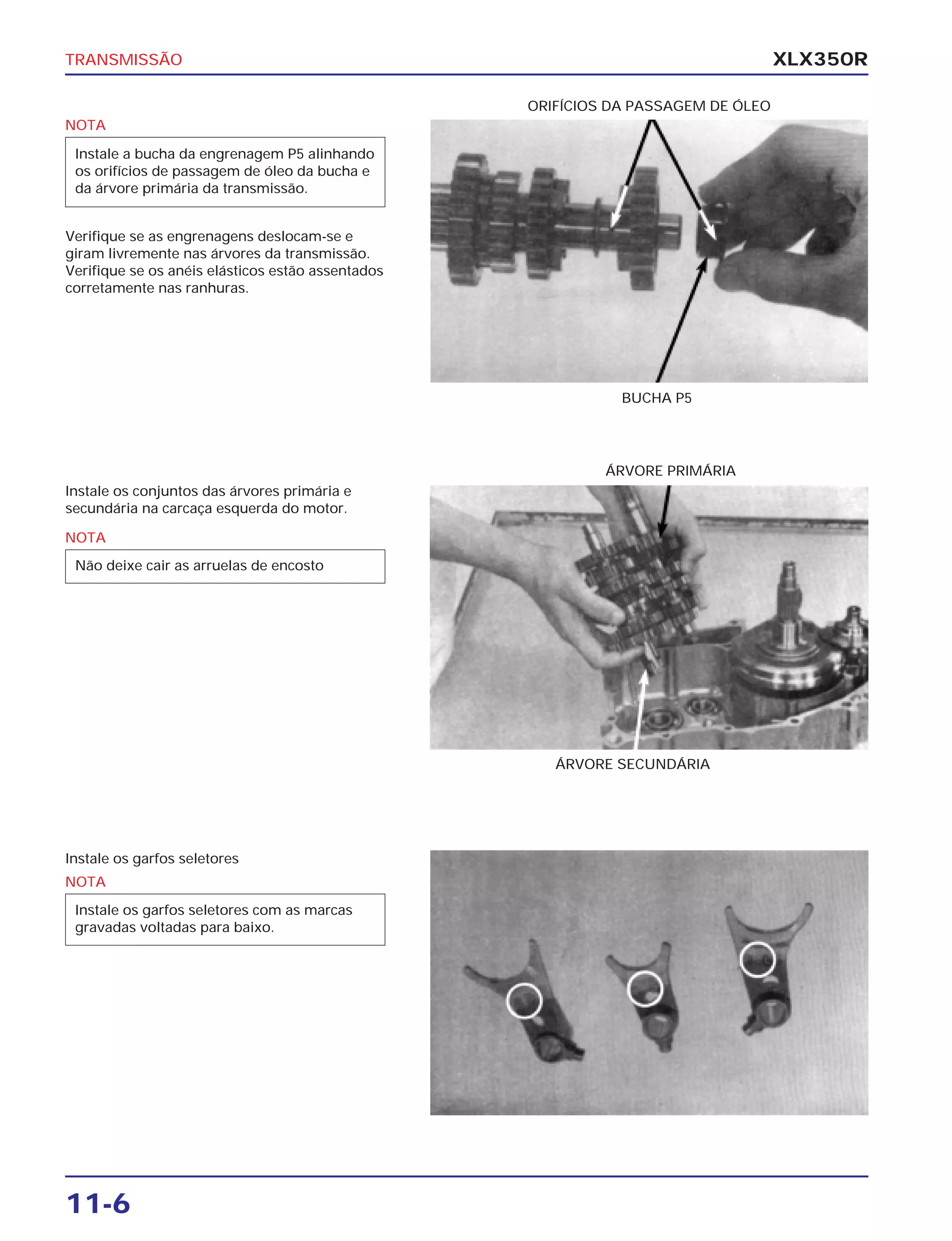 TRANSMISSÃO
11-6
XLX350R
Verifique se as engrenagens deslocam-se e
giram livremente nas árvores da transmissão.
Verifique se os anéis elásticos estão assentados
corretamente nas ranhuras.
Instale os conjuntos das árvores primária e
secundária na carcaça esquerda do motor.
Instale os garfos seletores
BUCHA P5
ÁRVORE PRIMÁRIA
ÁRVORE SECUNDÁRIA
ORIFÍCIOS DA PASSAGEM DE ÓLEO
NOTA
Instale a bucha da engrenagem P5 alinhando
os orifícios de passagem de óleo da bucha e
da árvore primária da transmissão.
NOTA
Não deixe cair as arruelas de encosto
NOTA
Instale os garfos seletores com as marcas
gravadas voltadas para baixo.
 